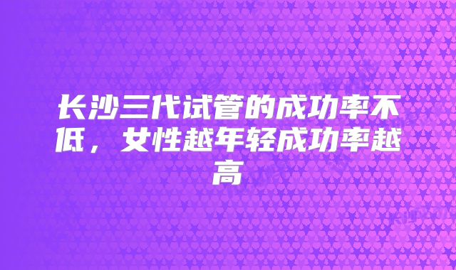 长沙三代试管的成功率不低，女性越年轻成功率越高