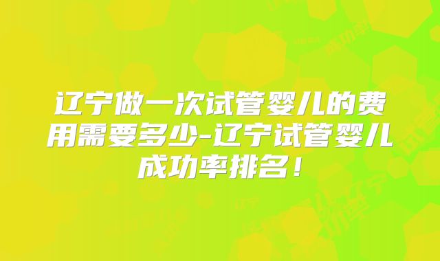 辽宁做一次试管婴儿的费用需要多少-辽宁试管婴儿成功率排名！