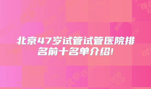 北京47岁试管试管医院排名前十名单介绍!