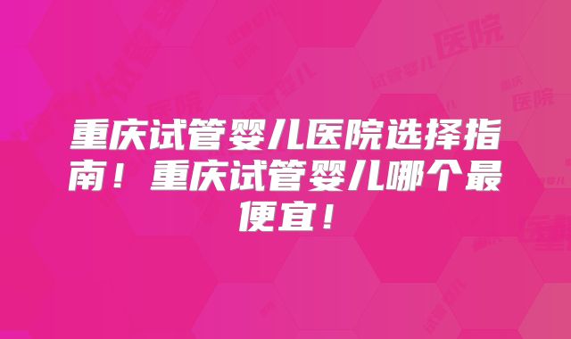 重庆试管婴儿医院选择指南!重庆试管婴儿哪个最便宜!