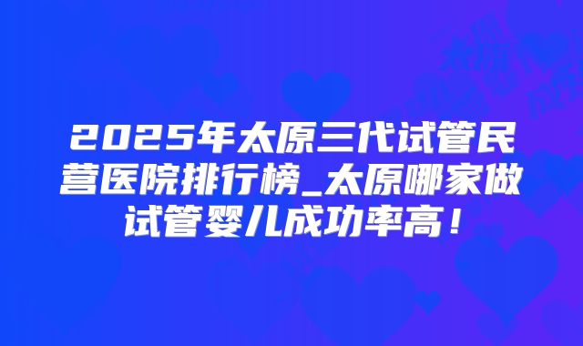 2025年太原三代试管民营医院排行榜_太原哪家做试管婴儿成功率高!