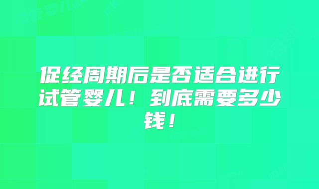 促经周期后是否适合进行试管婴儿!到底需要多少钱!
