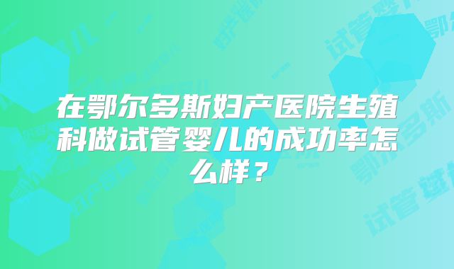 在鄂尔多斯妇产医院生殖科做试管婴儿的成功率怎么样？
