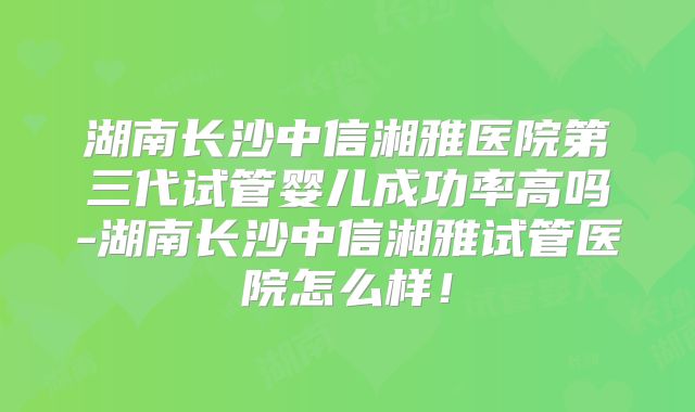 湖南长沙中信湘雅医院第三代试管婴儿成功率高吗-湖南长沙中信湘雅试管医院怎么样！