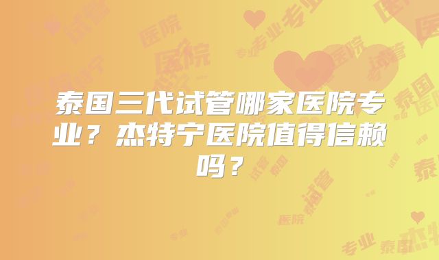 泰国三代试管哪家医院专业?杰特宁医院值得信赖吗?