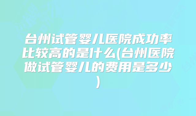 台州试管婴儿医院成功率比较高的是什么(台州医院做试管婴儿的费用是多少)