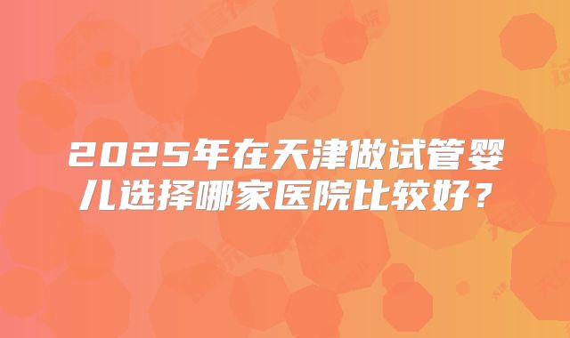 2025年在天津做试管婴儿选择哪家医院比较好？