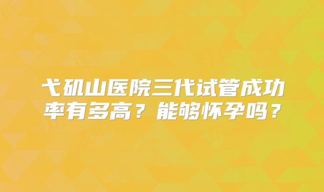 弋矶山医院三代试管成功率有多高?能够怀孕吗?