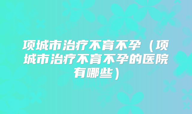 项城市治疗不育不孕（项城市治疗不育不孕的医院有哪些）