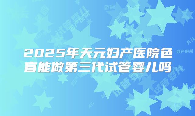2025年天元妇产医院色盲能做第三代试管婴儿吗