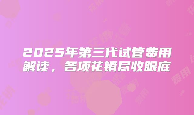 2025年第三代试管费用解读,各项花销尽收眼底