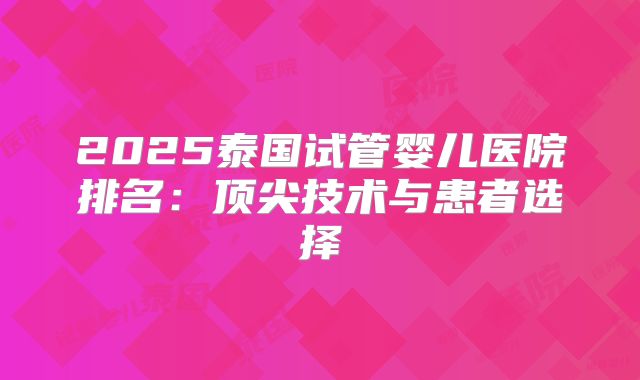 2025泰国试管婴儿医院排名:顶尖技术与患者选择
