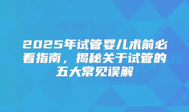 2025年试管婴儿术前必看指南，揭秘关于试管的五大常见误解