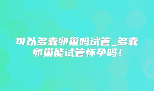 可以多囊卵巢吗试管_多囊卵巢能试管怀孕吗！