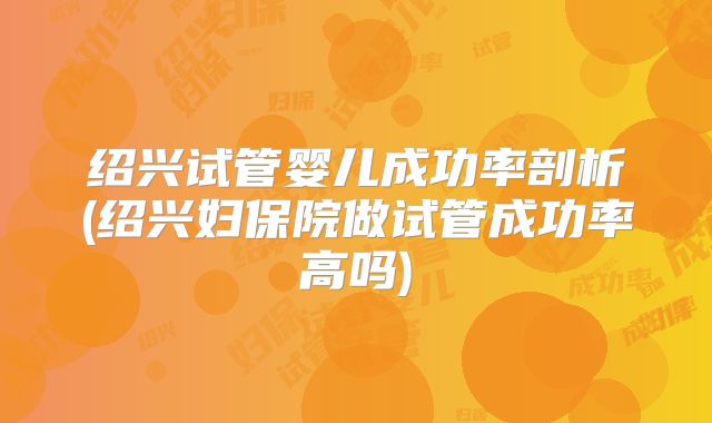绍兴试管婴儿成功率剖析(绍兴妇保院做试管成功率高吗)