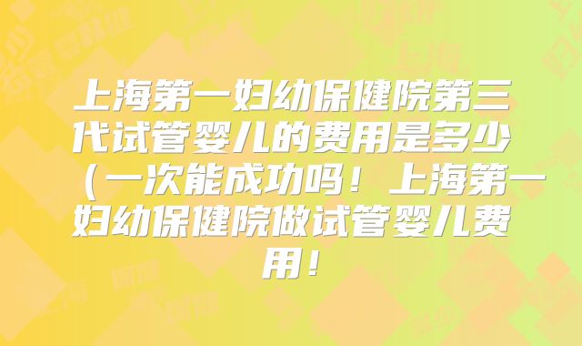 上海第一妇幼保健院第三代试管婴儿的费用是多少（一次能成功吗！上海第一妇幼保健院做试管婴儿费用！