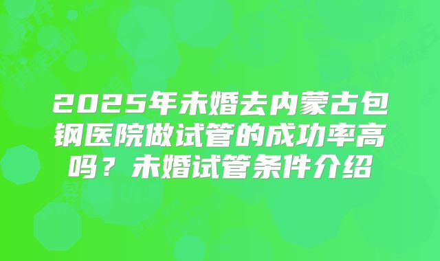 2025年未婚去内蒙古包钢医院做试管的成功率高吗?未婚试管条件介绍
