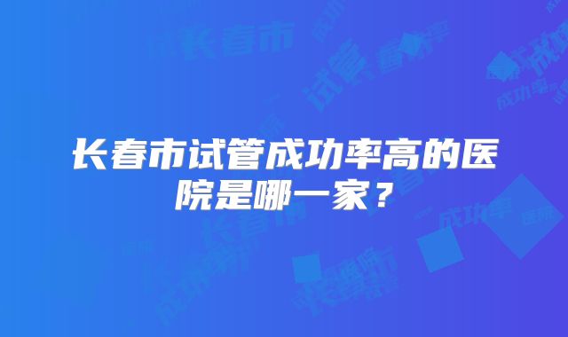 长春市试管成功率高的医院是哪一家？