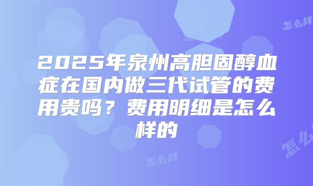 2025年泉州高胆固醇血症在国内做三代试管的费用贵吗？费用明细是怎么样的