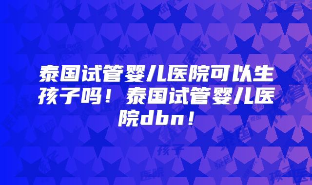 泰国试管婴儿医院可以生孩子吗！泰国试管婴儿医院dbn！