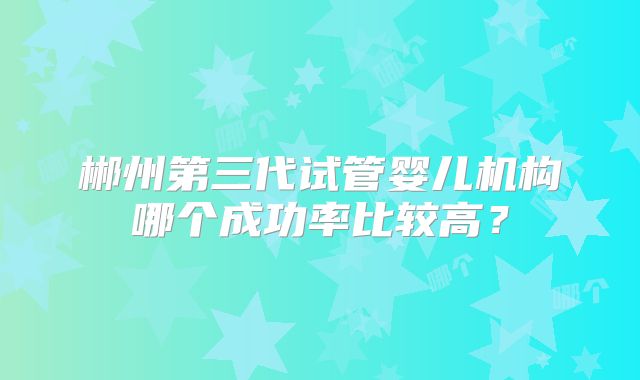 郴州第三代试管婴儿机构哪个成功率比较高？