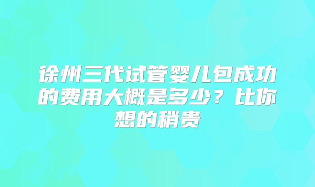 徐州三代试管婴儿包成功的费用大概是多少？比你想的稍贵