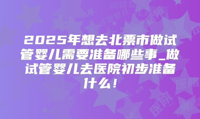 2025年想去北票市做试管婴儿需要准备哪些事_做试管婴儿去医院初步准备什么！