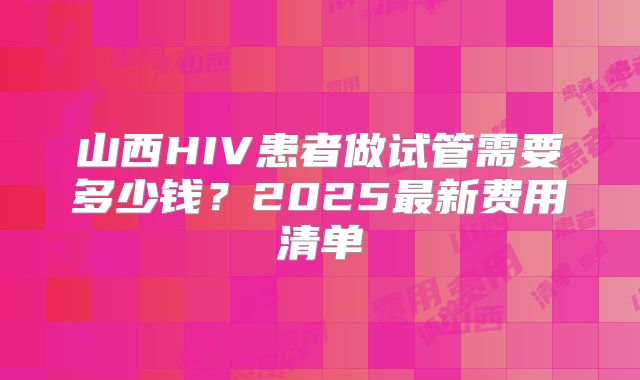 山西HIV患者做试管需要多少钱？2025最新费用清单
