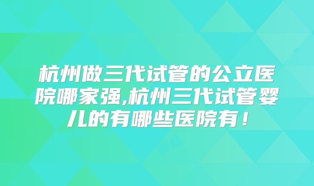 杭州做三代试管的公立医院哪家强,杭州三代试管婴儿的有哪些医院有！