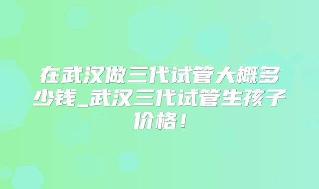 在武汉做三代试管大概多少钱_武汉三代试管生孩子价格！