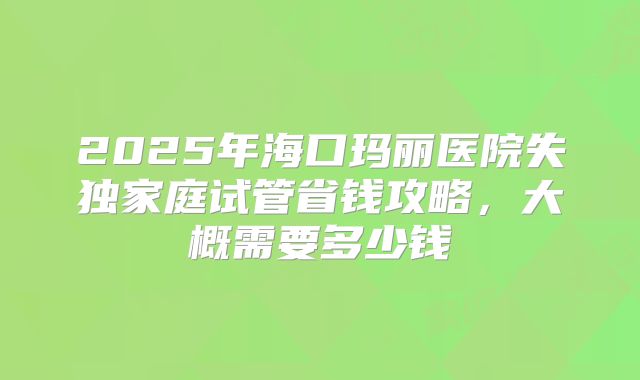 2025年海口玛丽医院失独家庭试管省钱攻略，大概需要多少钱