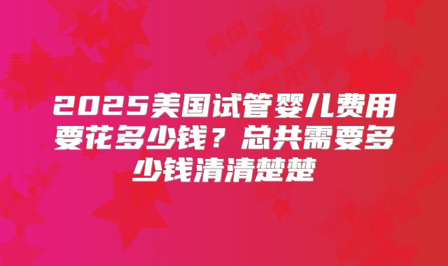2025美国试管婴儿费用要花多少钱？总共需要多少钱清清楚楚