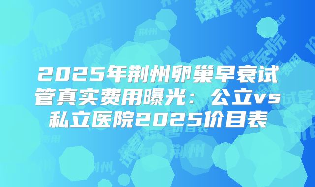 2025年荆州卵巢早衰试管真实费用曝光：公立vs私立医院2025价目表