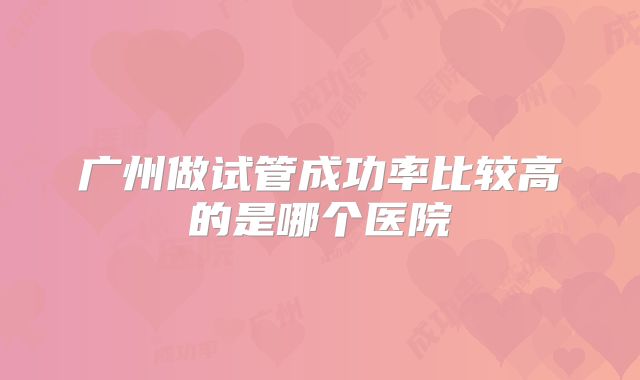 广州做试管成功率比较高的是哪个医院