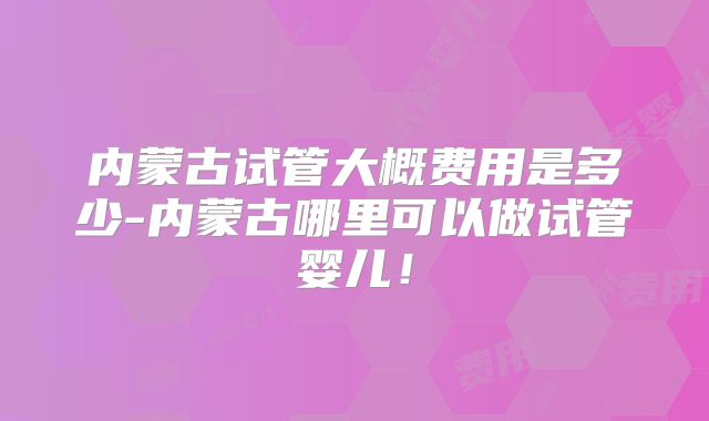 内蒙古试管大概费用是多少-内蒙古哪里可以做试管婴儿！