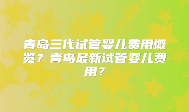 青岛三代试管婴儿费用概览？青岛最新试管婴儿费用？