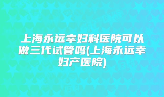 上海永远幸妇科医院可以做三代试管吗(上海永远幸妇产医院)