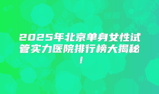 2025年北京单身女性试管实力医院排行榜大揭秘！