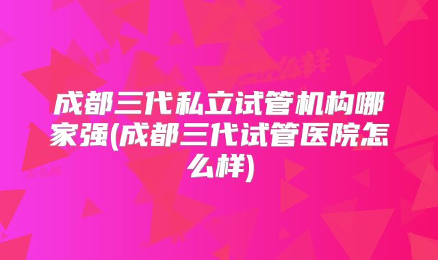 成都三代私立试管机构哪家强(成都三代试管医院怎么样)