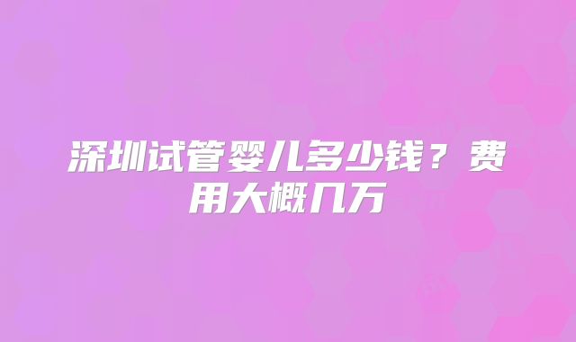 深圳试管婴儿多少钱？费用大概几万