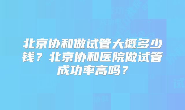 北京协和做试管大概多少钱?北京协和医院做试管成功率高吗?