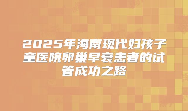 2025年海南现代妇孩子童医院卵巢早衰患者的试管成功之路
