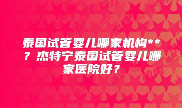 泰国试管婴儿哪家机构**？杰特宁泰国试管婴儿哪家医院好？