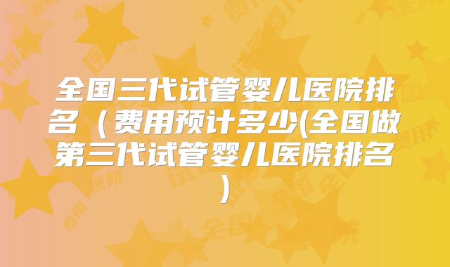 全国三代试管婴儿医院排名（费用预计多少(全国做第三代试管婴儿医院排名)