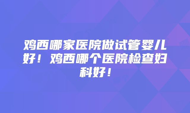 鸡西哪家医院做试管婴儿好！鸡西哪个医院检查妇科好！