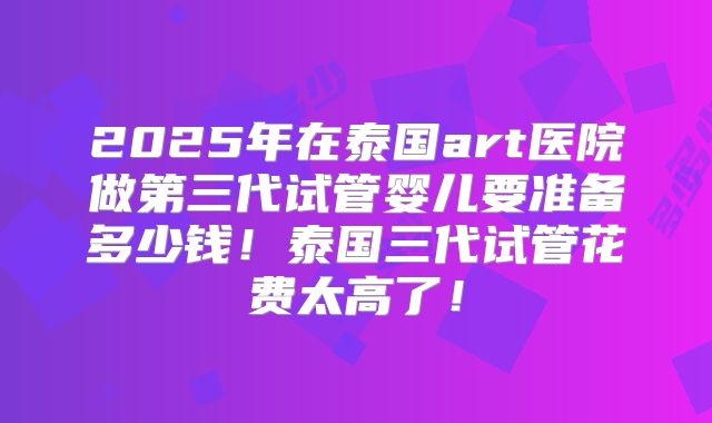 2025年在泰国art医院做第三代试管婴儿要准备多少钱！泰国三代试管花费太高了！