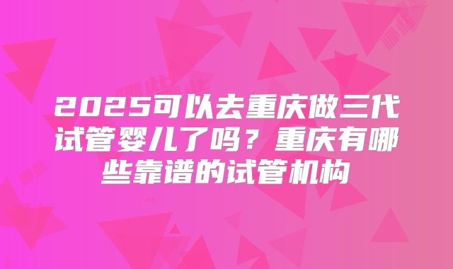 2025可以去重庆做三代试管婴儿了吗？重庆有哪些靠谱的试管机构