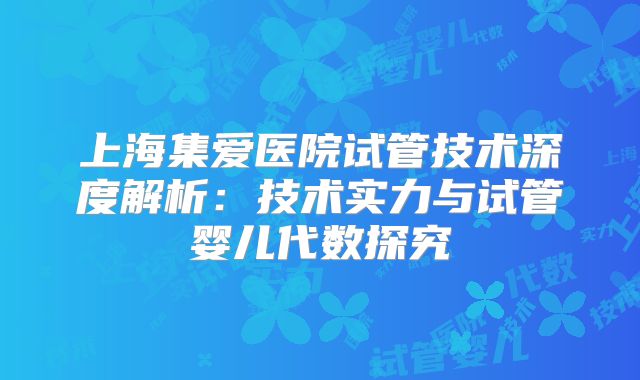 上海集爱医院试管技术深度解析:技术实力与试管婴儿代数探究