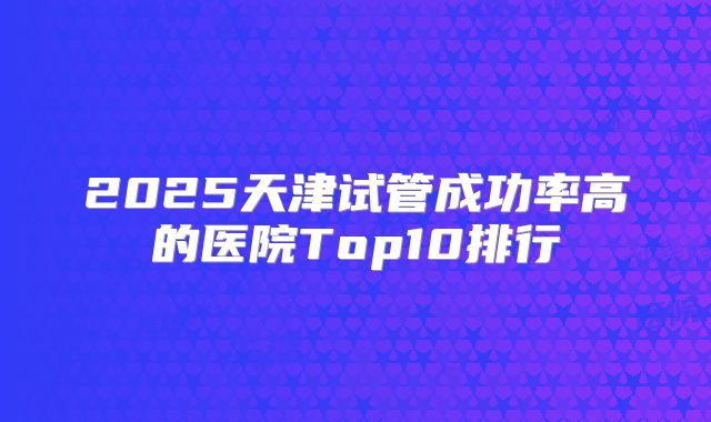 2025天津试管成功率高的医院Top10排行