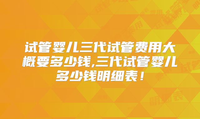试管婴儿三代试管费用大概要多少钱,三代试管婴儿多少钱明细表！